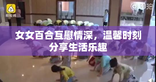 女女百合互慰情深，温馨时刻分享生活乐趣