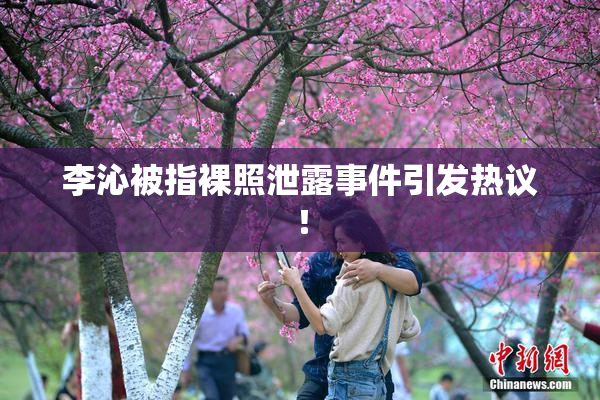 李沁被指裸照泄露事件引发热议！