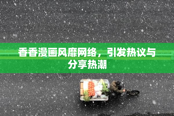 香香漫画风靡网络，引发热议与分享热潮