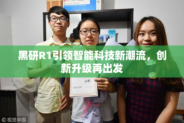 黑研R1引领智能科技新潮流，创新升级再出发