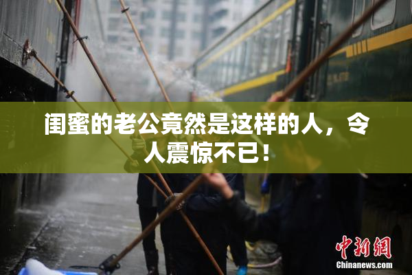 闺蜜的老公竟然是这样的人，令人震惊不已！