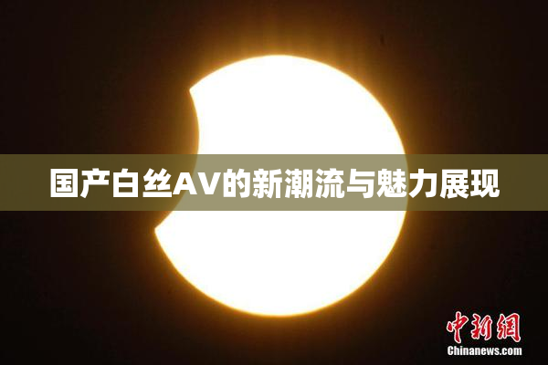 国产白丝AV的新潮流与魅力展现