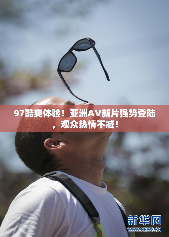 97酷爽体验！亚洲AV新片强势登陆，观众热情不减！