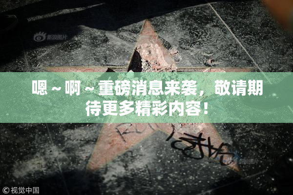 嗯～啊～重磅消息来袭，敬请期待更多精彩内容！