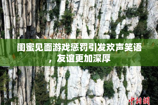 闺蜜见面游戏惩罚引发欢声笑语，友谊更加深厚