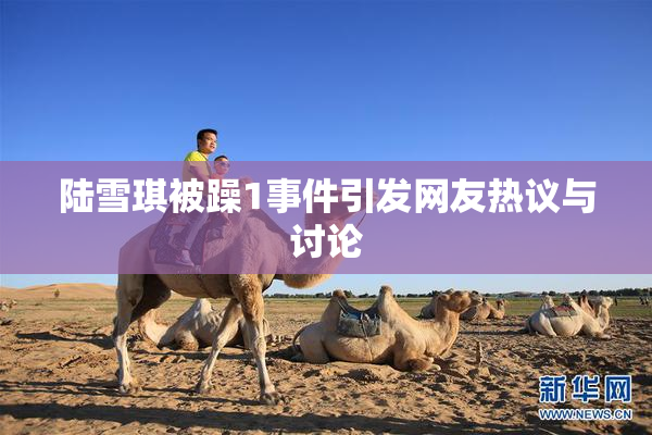 陆雪琪被躁1事件引发网友热议与讨论