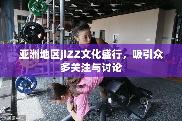 亚洲地区jiZZ文化盛行，吸引众多关注与讨论