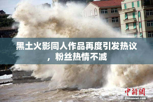 黑土火影同人作品再度引发热议，粉丝热情不减