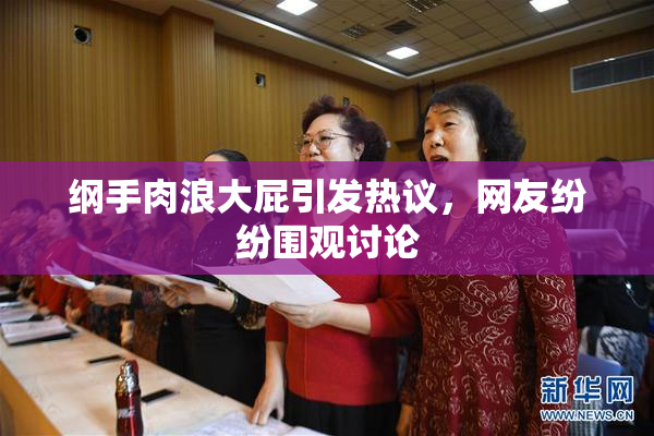 纲手肉浪大屁引发热议，网友纷纷围观讨论