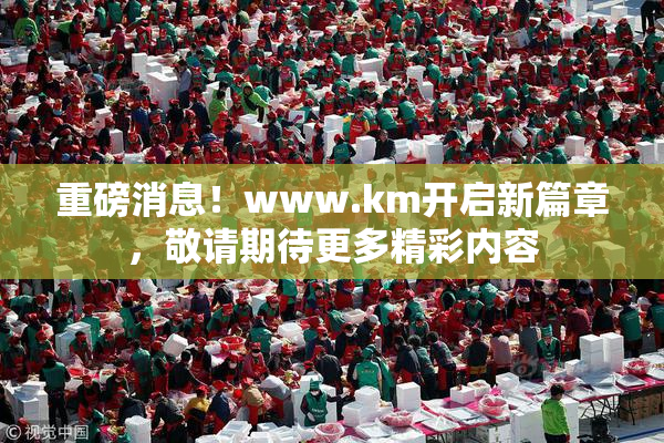 重磅消息！www.km开启新篇章，敬请期待更多精彩内容