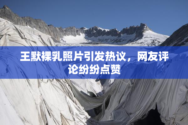 王默裸乳照片引发热议，网友评论纷纷点赞