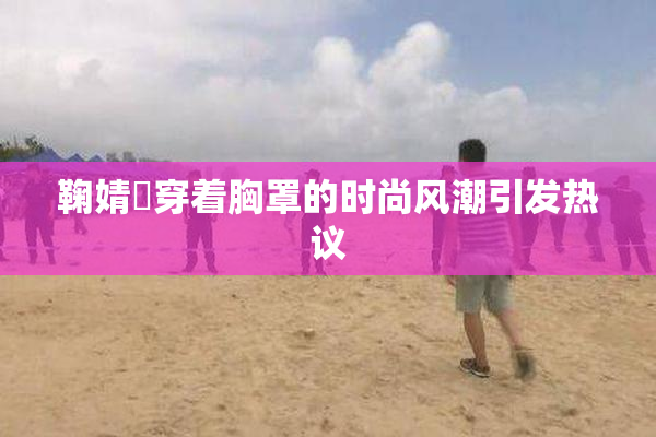 鞠婧祎穿着胸罩的时尚风潮引发热议