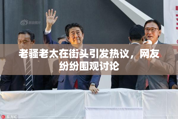 老骚老太在街头引发热议，网友纷纷围观讨论