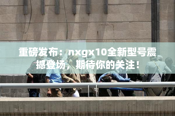 重磅发布：nxgx10全新型号震撼登场，期待你的关注！
