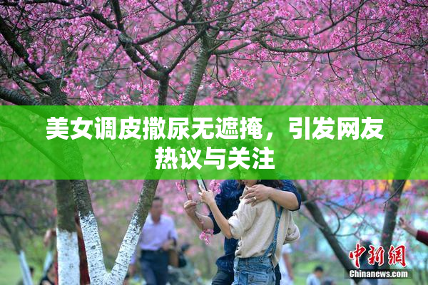 美女调皮撒尿无遮掩，引发网友热议与关注