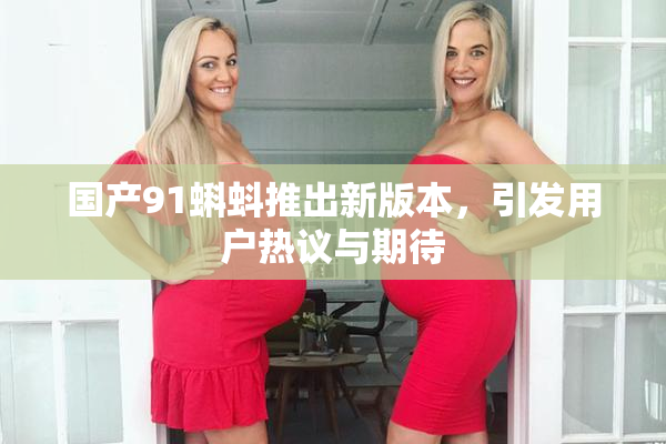 国产91蝌蚪推出新版本，引发用户热议与期待
