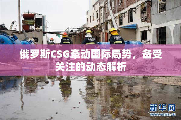 俄罗斯CSG牵动国际局势，备受关注的动态解析