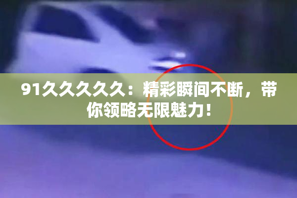 91久久久久久：精彩瞬间不断，带你领略无限魅力！