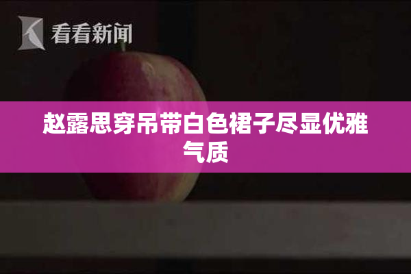赵露思穿吊带白色裙子尽显优雅气质