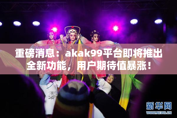重磅消息：akak99平台即将推出全新功能，用户期待值暴涨！