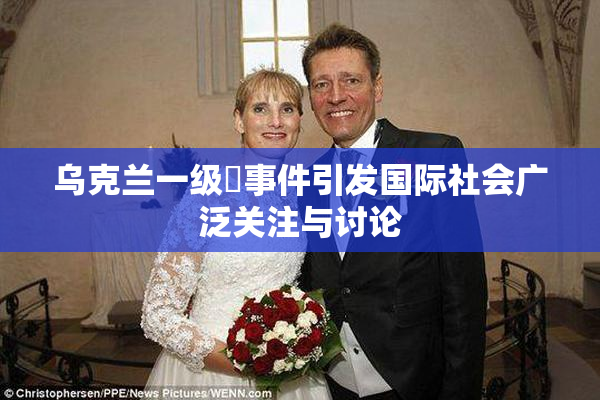 乌克兰一级婬事件引发国际社会广泛关注与讨论
