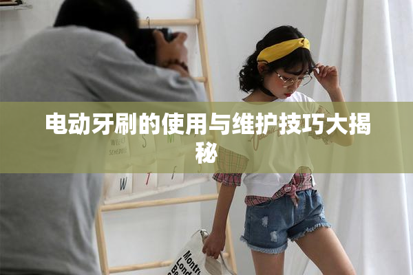 电动牙刷的使用与维护技巧大揭秘