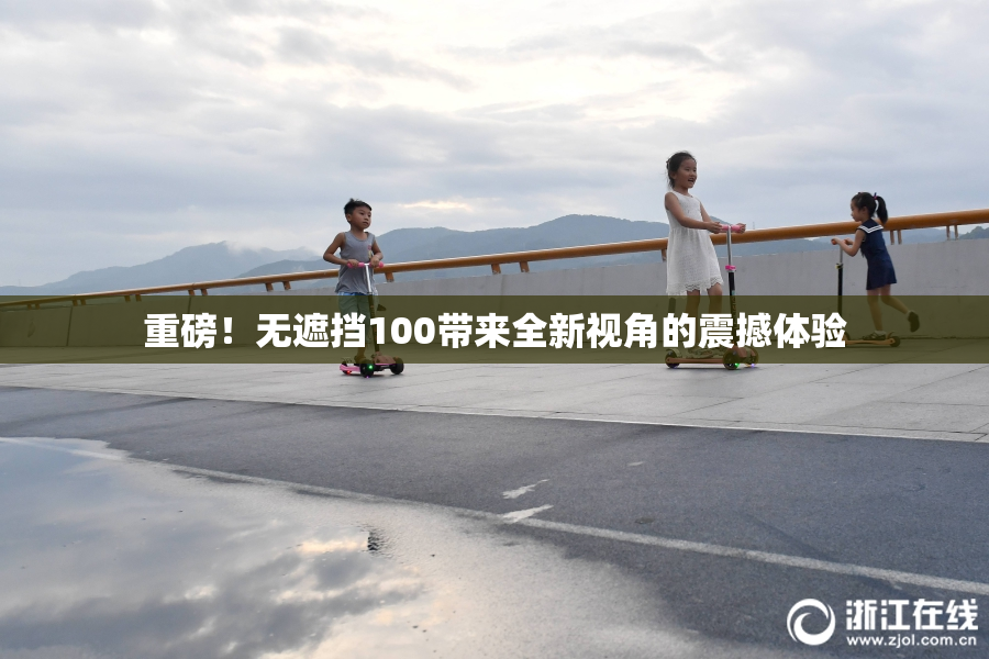重磅！无遮挡100带来全新视角的震撼体验