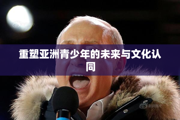 重塑亚洲青少年的未来与文化认同