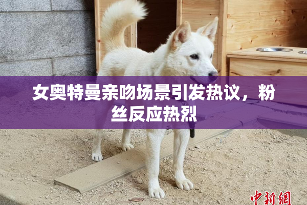 女奥特曼亲吻场景引发热议，粉丝反应热烈