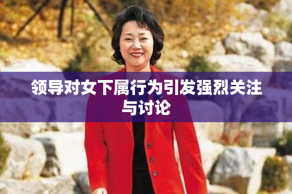 领导对女下属行为引发强烈关注与讨论