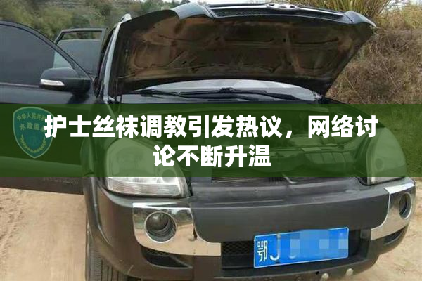 护士丝袜调教引发热议，网络讨论不断升温