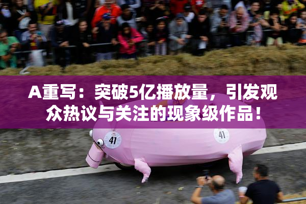 A重写：突破5亿播放量，引发观众热议与关注的现象级作品！