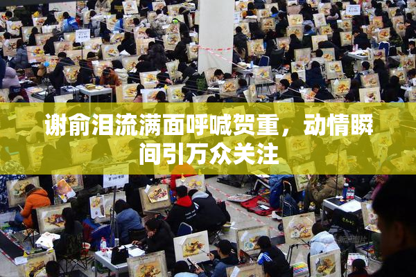 谢俞泪流满面呼喊贺重，动情瞬间引万众关注