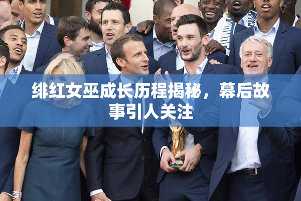 绯红女巫成长历程揭秘，幕后故事引人关注