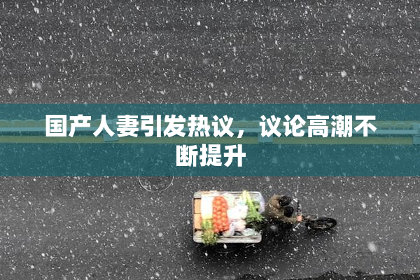 国产人妻引发热议，议论高潮不断提升