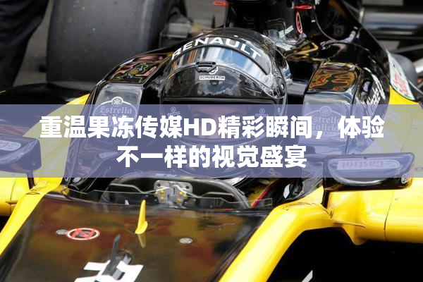 重温果冻传媒HD精彩瞬间，体验不一样的视觉盛宴