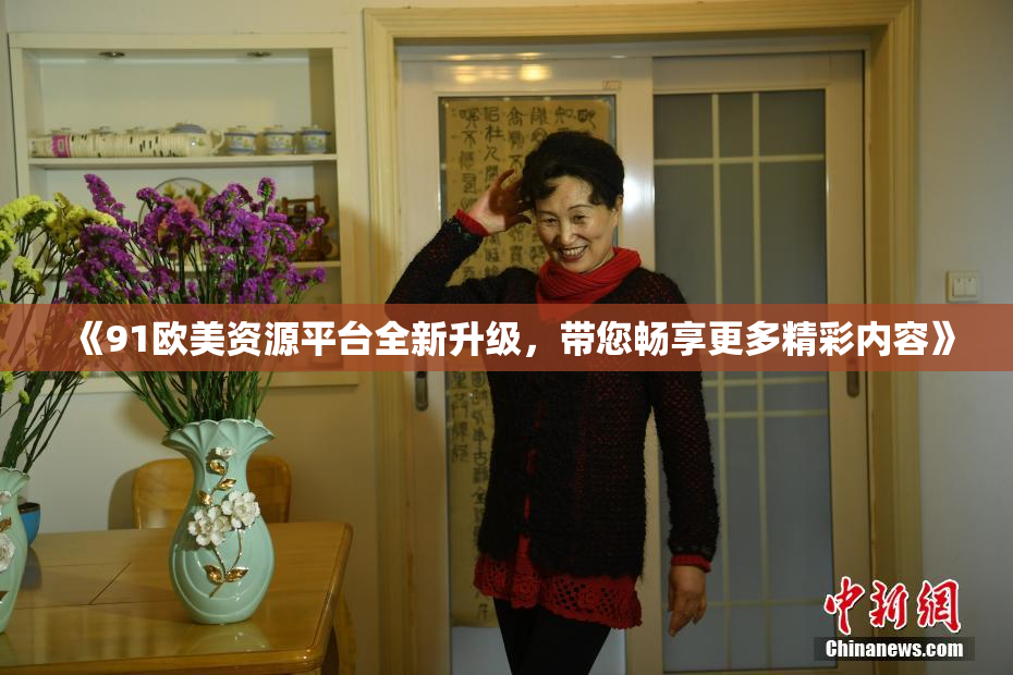 《91欧美资源平台全新升级，带您畅享更多精彩内容》