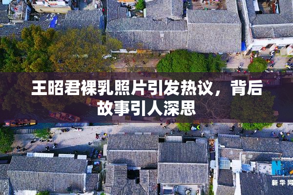 王昭君裸乳照片引发热议，背后故事引人深思