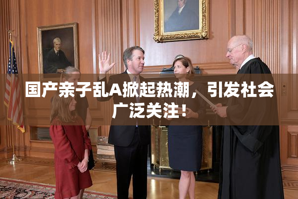 国产亲子乱A掀起热潮，引发社会广泛关注！