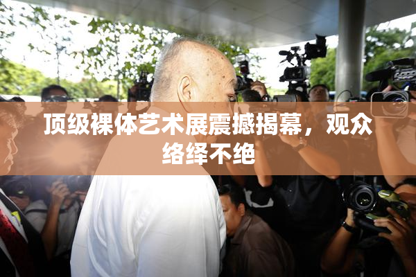顶级裸体艺术展震撼揭幕，观众络绎不绝