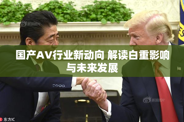 国产AV行业新动向 解读白重影响与未来发展