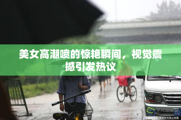 美女高潮喷的惊艳瞬间，视觉震撼引发热议