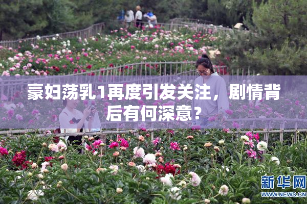 豪妇荡乳1再度引发关注，剧情背后有何深意？