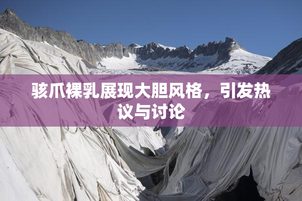 骇爪裸乳展现大胆风格，引发热议与讨论