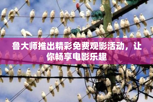 鲁大师推出精彩免费观影活动，让你畅享电影乐趣