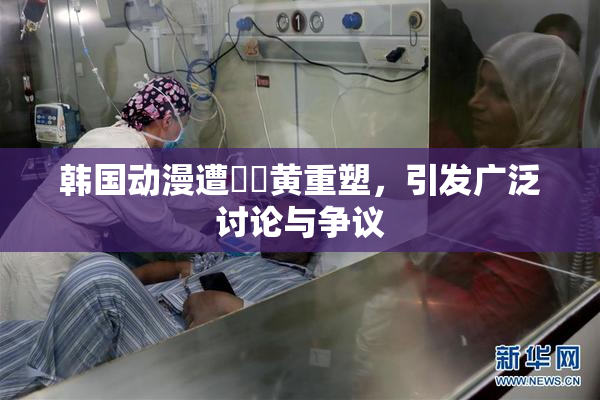 韩国动漫遭❌‌黄重塑，引发广泛讨论与争议