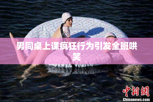 男同桌上课疯狂行为引发全班哄笑