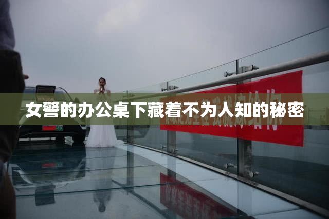 女警的办公桌下藏着不为人知的秘密
