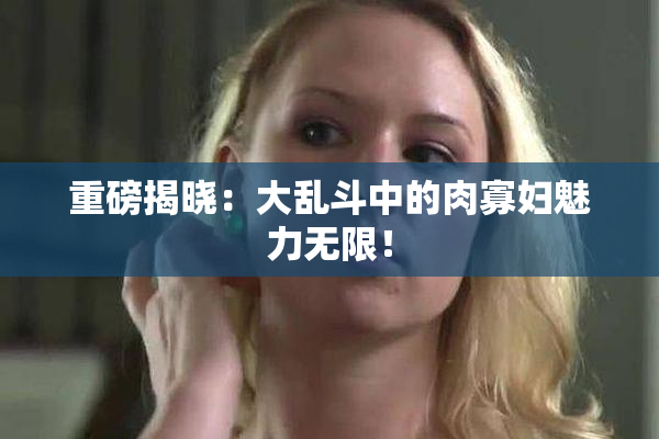 重磅揭晓：大乱斗中的肉寡妇魅力无限！