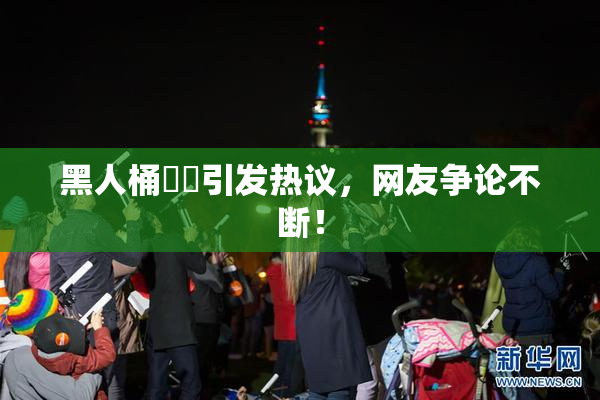 黑人桶❌‌引发热议，网友争论不断！